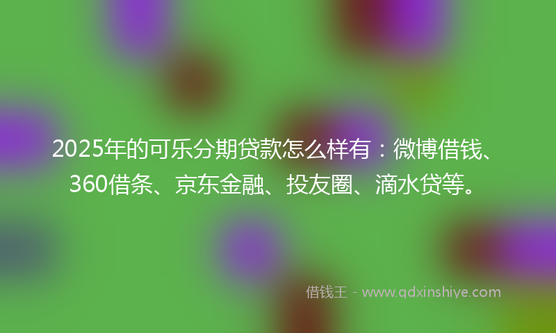 2025年的可乐分期贷款怎么样有：微博借钱、360借条、京东金融、投友圈、滴水贷等。