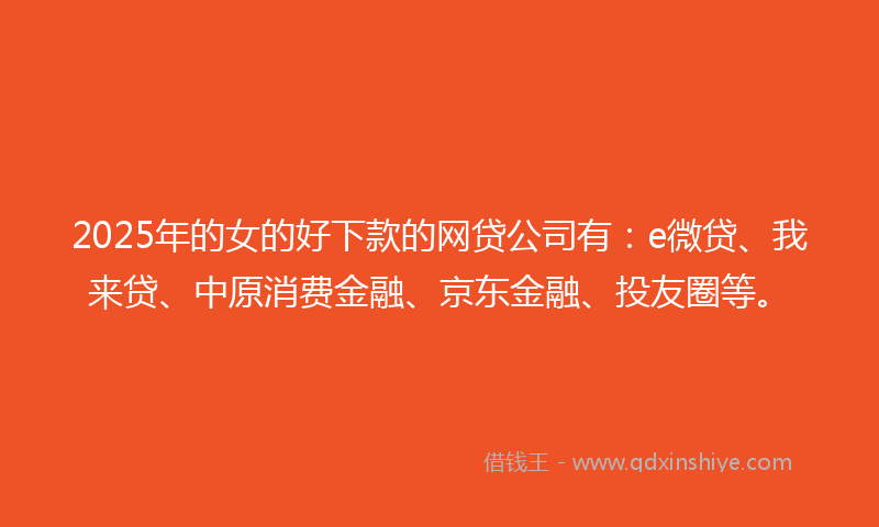 2025年的女的好下款的网贷公司有：e微贷、我来贷、中原消费金融、京东金融、投友圈等。