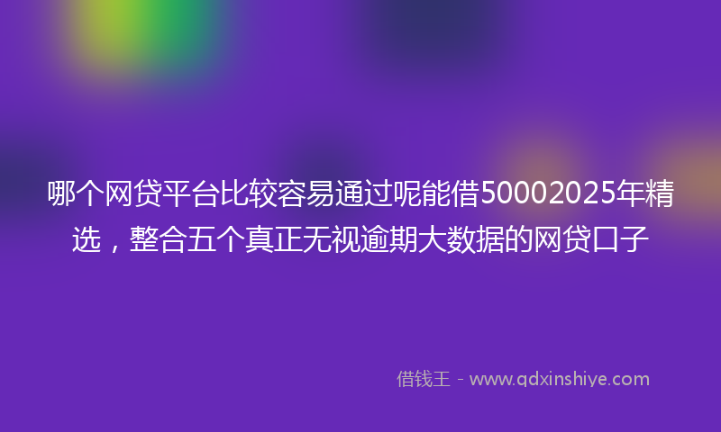 哪个网贷平台比较容易通过呢能借50002025年精选，整合五个真正无视逾期大数据的网贷口子