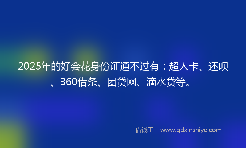 2025年的好会花身份证通不过有：超人卡、还呗、360借条、团贷网、滴水贷等。