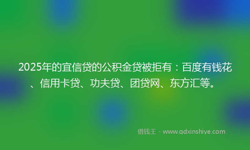 2025年的宜信贷的公积金贷被拒有：百度有钱花、信用卡贷、功夫贷、团贷网、东方汇等。