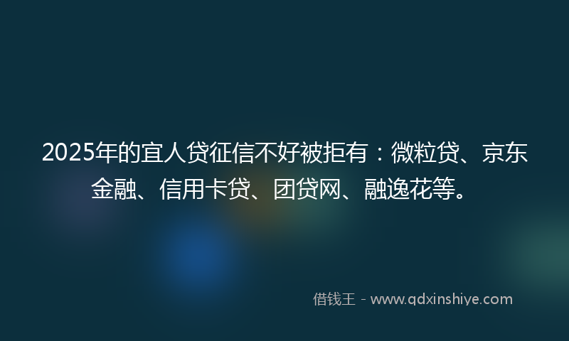 2025年的宜人贷征信不好被拒有：微粒贷、京东金融、信用卡贷、团贷网、融逸花等。