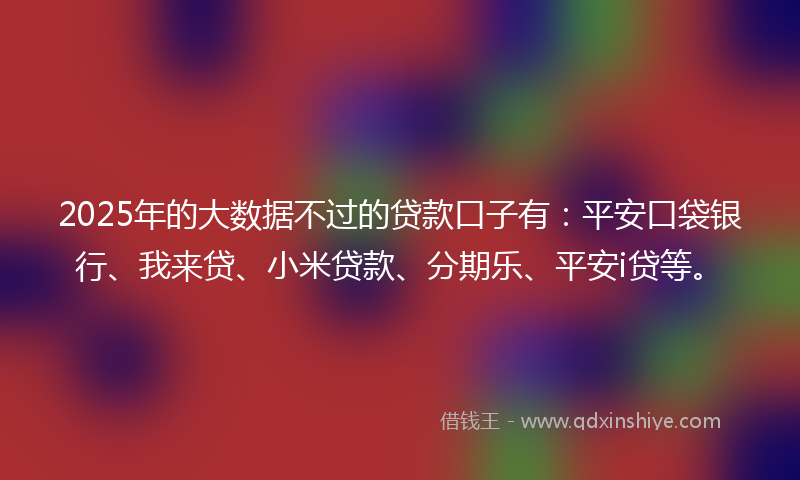 2025年的大数据不过的贷款口子有：平安口袋银行、我来贷、小米贷款、分期乐、平安i贷等。