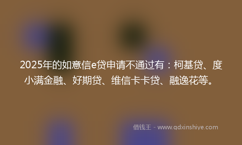 2025年的如意信e贷申请不通过有：柯基贷、度小满金融、好期贷、维信卡卡贷、融逸花等。