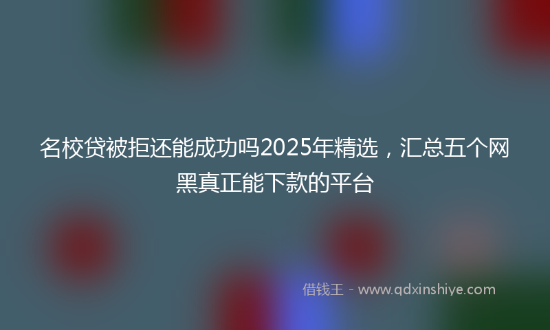 名校贷被拒还能成功吗2025年精选，汇总五个网黑真正能下款的平台