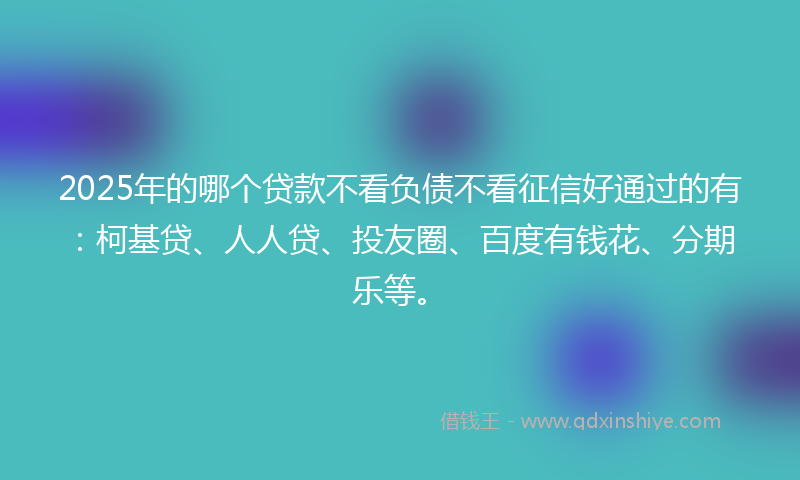 2025年的哪个贷款不看负债不看征信好通过的有：柯基贷、人人贷、投友圈、百度有钱花、分期乐等。