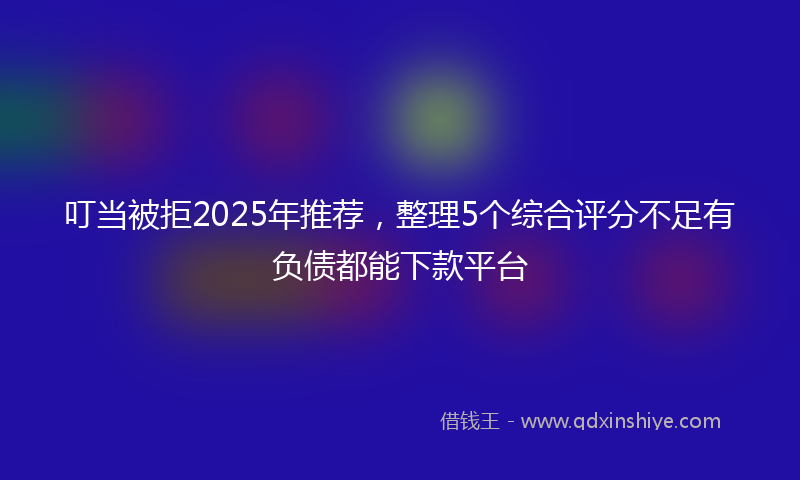 叮当被拒2025年推荐，整理5个综合评分不足有负债都能下款平台