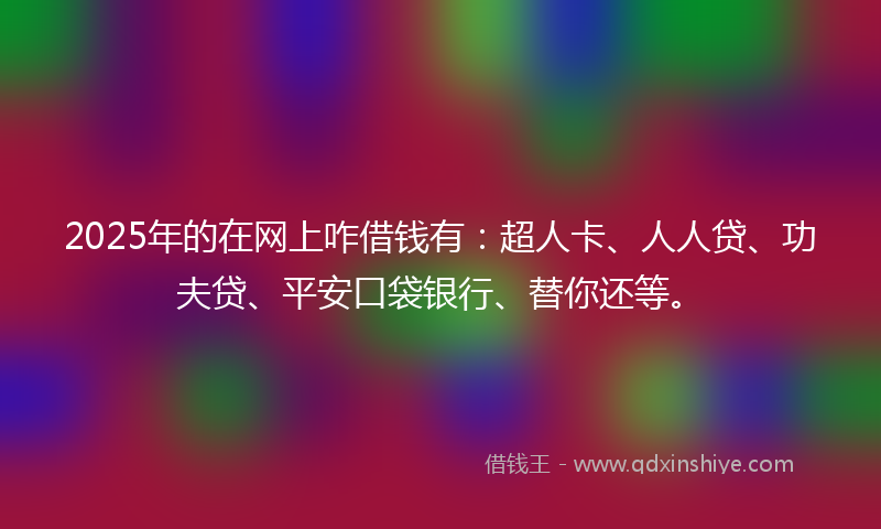 2025年的在网上咋借钱有：超人卡、人人贷、功夫贷、平安口袋银行、替你还等。