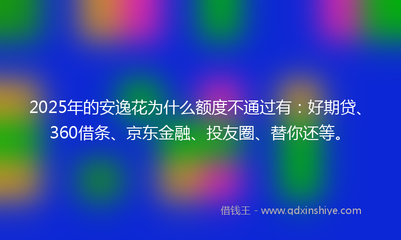 2025年的安逸花为什么额度不通过有：好期贷、360借条、京东金融、投友圈、替你还等。