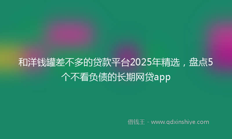 和洋钱罐差不多的贷款平台2025年精选，盘点5个不看负债的长期网贷app