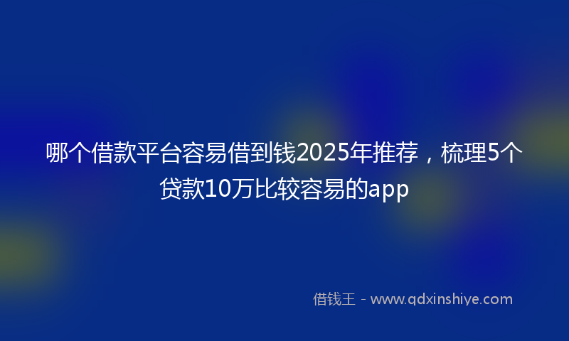哪个借款平台容易借到钱2025年推荐，梳理5个贷款10万比较容易的app