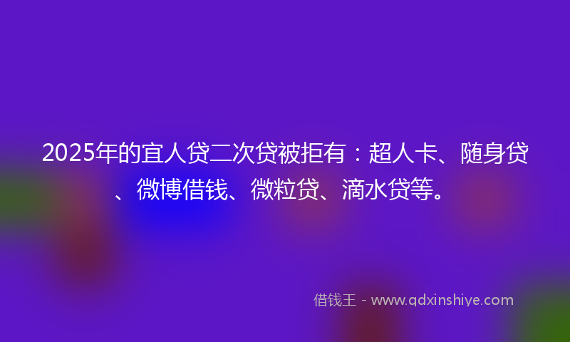 2025年的宜人贷二次贷被拒有：超人卡、随身贷、微博借钱、微粒贷、滴水贷等。