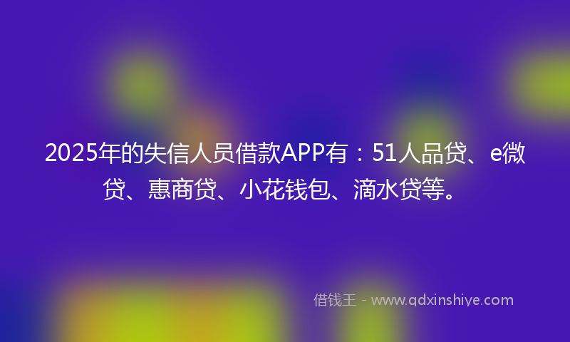 2025年的失信人员借款APP有：51人品贷、e微贷、惠商贷、小花钱包、滴水贷等。