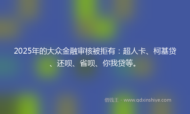 2025年的大众金融审核被拒有：超人卡、柯基贷、还呗、省呗、你我贷等。