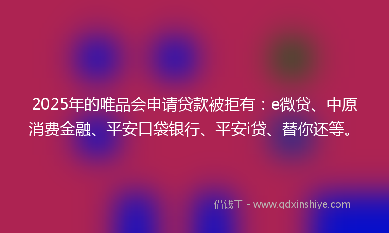 2025年的唯品会申请贷款被拒有：e微贷、中原消费金融、平安口袋银行、平安i贷、替你还等。