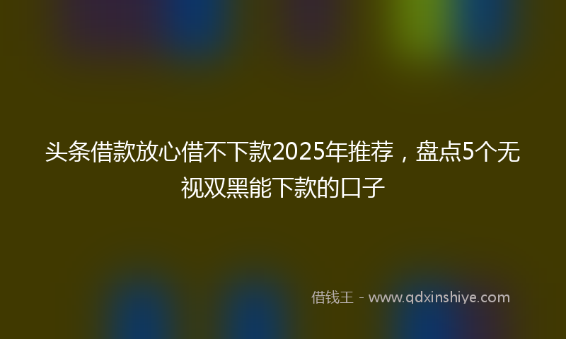 头条借款放心借不下款2025年推荐，盘点5个无视双黑能下款的口子