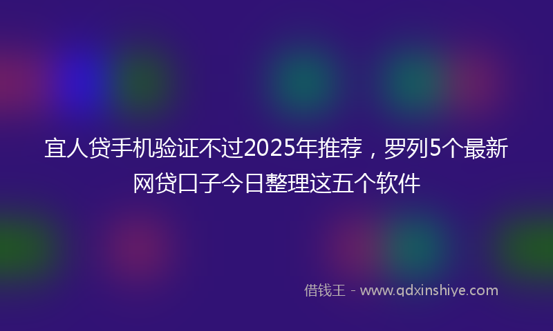 宜人贷手机验证不过2025年推荐，罗列5个最新网贷口子今日整理这五个软件