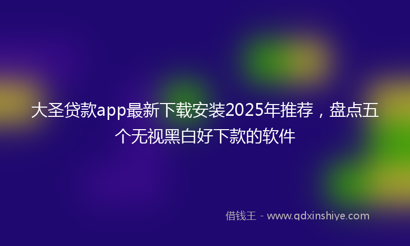 大圣贷款app最新下载安装2025年推荐，盘点五个无视黑白好下款的软件