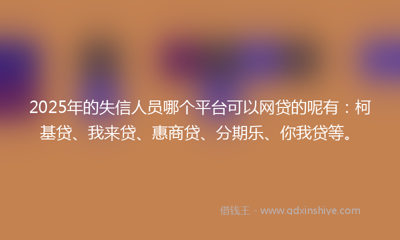 2025年的失信人员哪个平台可以网贷的呢有：柯基贷、我来贷、惠商贷、分期乐、你我贷等。