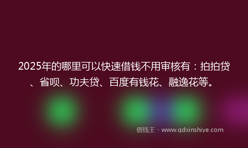 2025年的哪里可以快速借钱不用审核有：拍拍贷、省呗、功夫贷、百度有钱花、融逸花等。