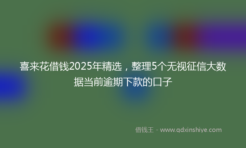 喜来花借钱2025年精选，整理5个无视征信大数据当前逾期下款的口子