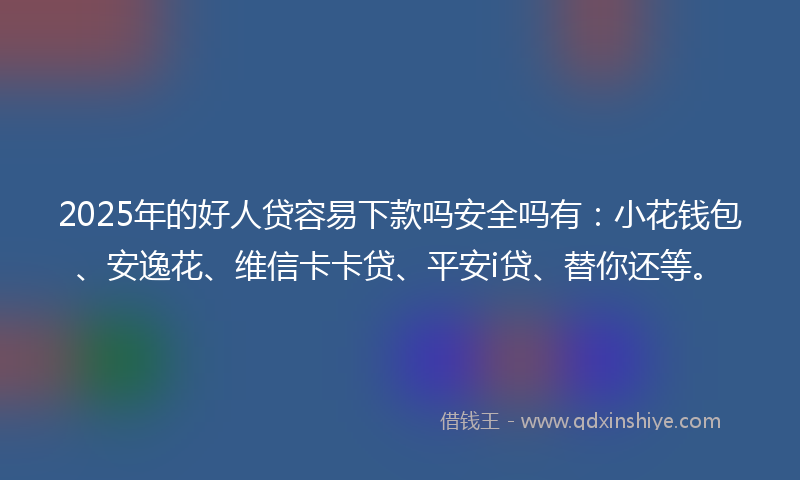 2025年的好人贷容易下款吗安全吗有：小花钱包、安逸花、维信卡卡贷、平安i贷、替你还等。