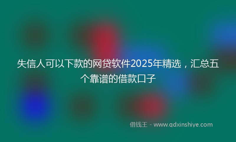 失信人可以下款的网贷软件2025年精选，汇总五个靠谱的借款口子