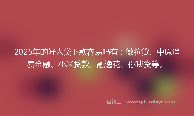 2025年的好人贷下款容易吗有：微粒贷、中原消费金融、小米贷款、融逸花、你我贷等。