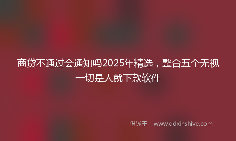 商贷不通过会通知吗2025年精选，整合五个无视一切是人就下款软件