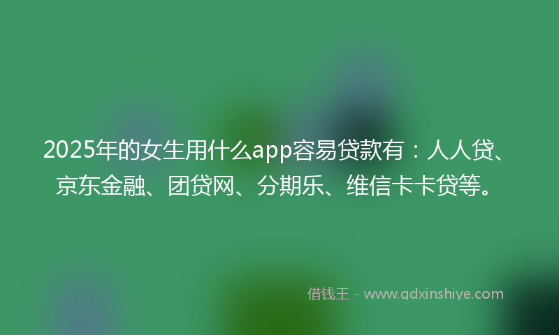 2025年的女生用什么app容易贷款有：人人贷、京东金融、团贷网、分期乐、维信卡卡贷等。