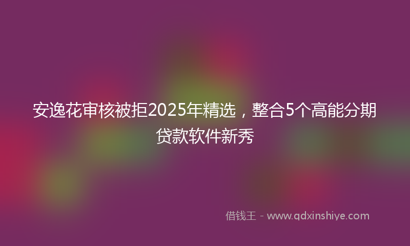 安逸花审核被拒2025年精选，整合5个高能分期贷款软件新秀
