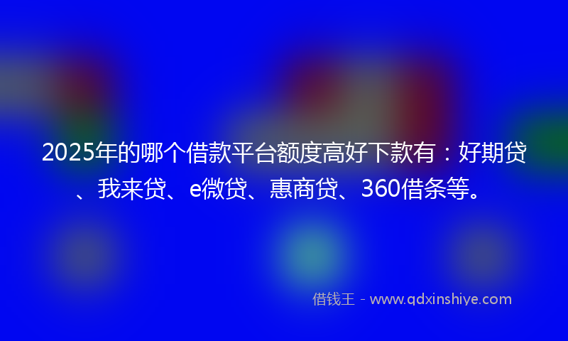 2025年的哪个借款平台额度高好下款有：好期贷、我来贷、e微贷、惠商贷、360借条等。