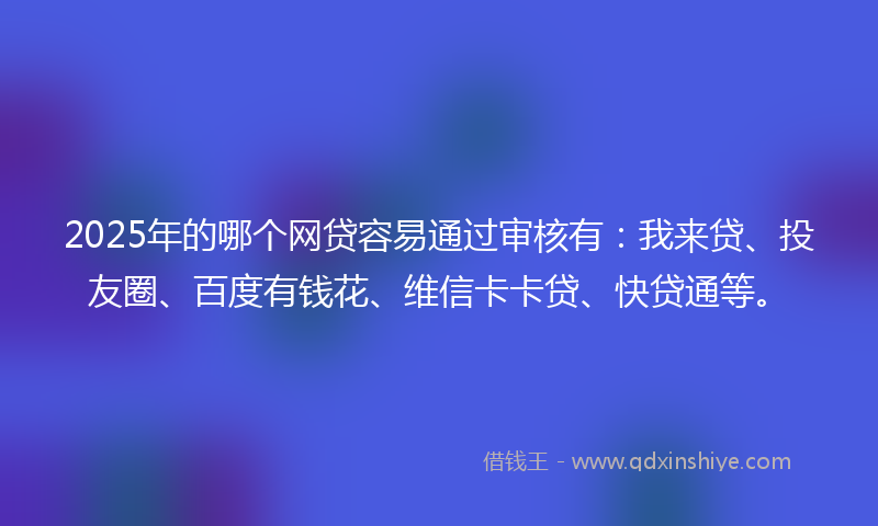 2025年的哪个网贷容易通过审核有：我来贷、投友圈、百度有钱花、维信卡卡贷、快贷通等。