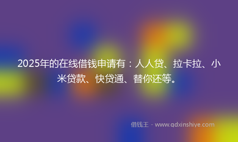 2025年的在线借钱申请有：人人贷、拉卡拉、小米贷款、快贷通、替你还等。