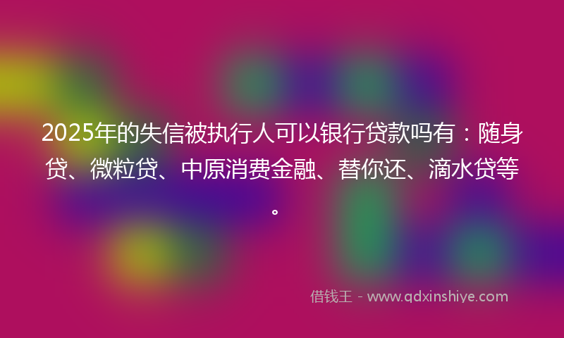 2025年的失信被执行人可以银行贷款吗有:随身贷、微粒贷、中原消费金融、替你还、滴水贷等。