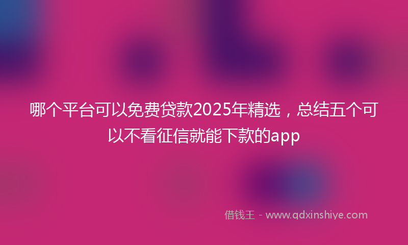 哪个平台可以免费贷款2025年精选，总结五个可以不看征信就能下款的app