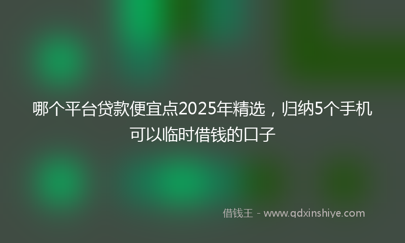 哪个平台贷款便宜点2025年精选，归纳5个手机可以临时借钱的口子