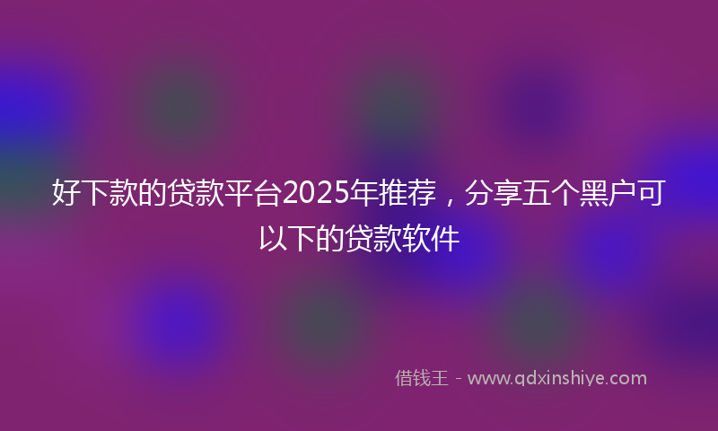 好下款的贷款平台2025年推荐，分享五个黑户可以下的贷款软件