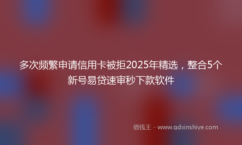 多次频繁申请信用卡被拒2025年精选，整合5个新号易贷速审秒下款软件