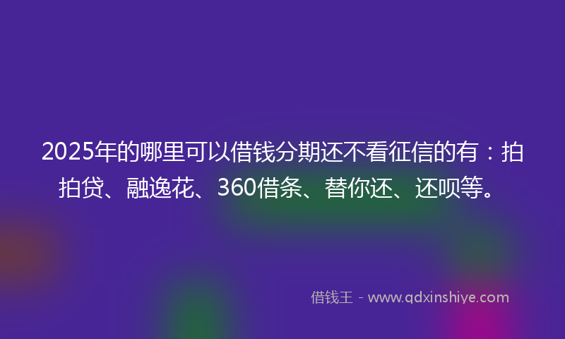 2025年的哪里可以借钱分期还不看征信的有：拍拍贷、融逸花、360借条、替你还、还呗等。