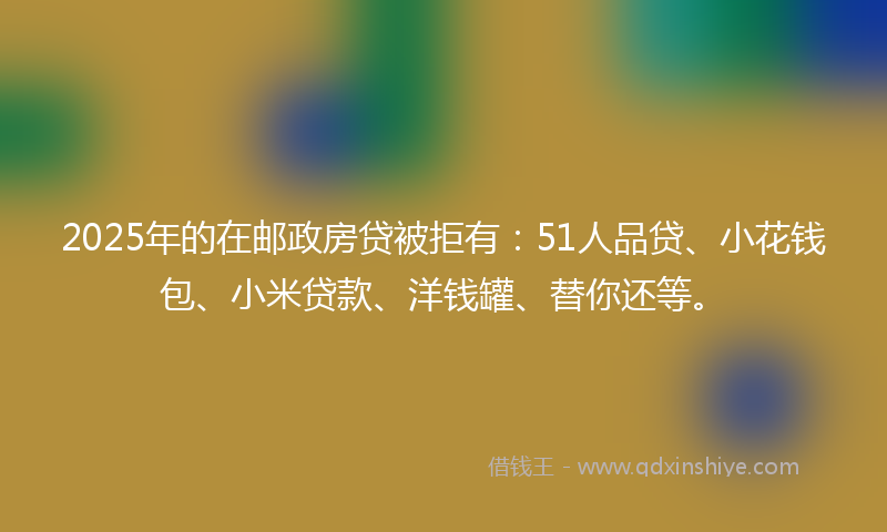 2025年的在邮政房贷被拒有：51人品贷、小花钱包、小米贷款、洋钱罐、替你还等。