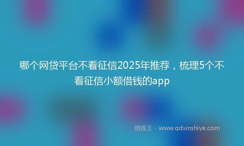 哪个网贷平台不看征信2025年推荐，梳理5个不看征信小额借钱的app