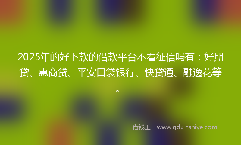 2025年的好下款的借款平台不看征信吗有：好期贷、惠商贷、平安口袋银行、快贷通、融逸花等。