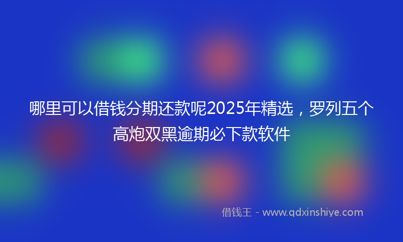 哪里可以借钱分期还款呢2025年精选，罗列五个高炮双黑逾期必下款软件
