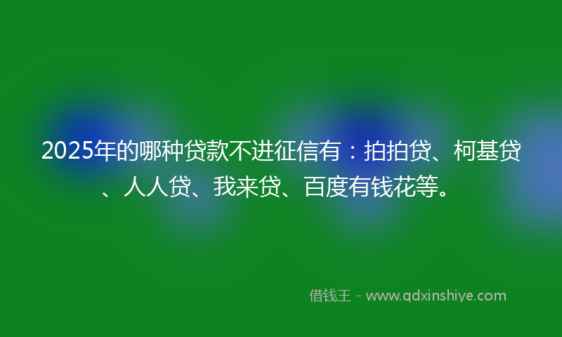 2025年的哪种贷款不进征信有：拍拍贷、柯基贷、人人贷、我来贷、百度有钱花等。