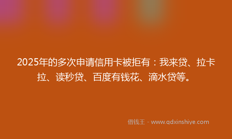 2025年的多次申请信用卡被拒有：我来贷、拉卡拉、读秒贷、百度有钱花、滴水贷等。