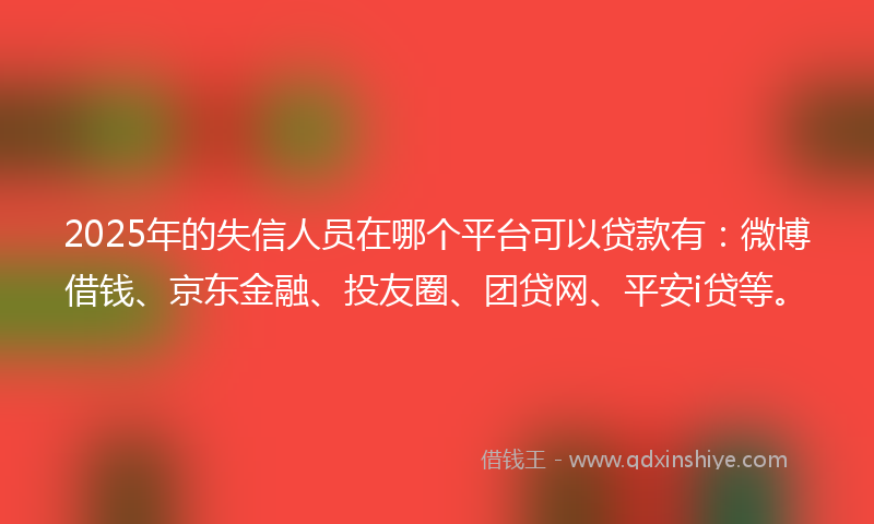 2025年的失信人员在哪个平台可以贷款有：微博借钱、京东金融、投友圈、团贷网、平安i贷等。