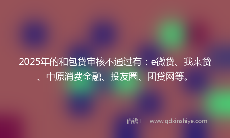 2025年的和包贷审核不通过有：e微贷、我来贷、中原消费金融、投友圈、团贷网等。