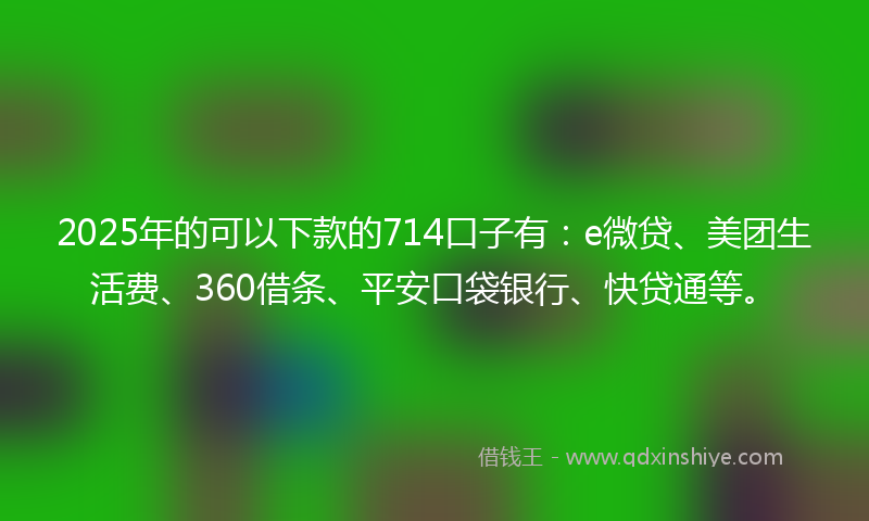 2025年的可以下款的714口子有：e微贷、美团生活费、360借条、平安口袋银行、快贷通等。