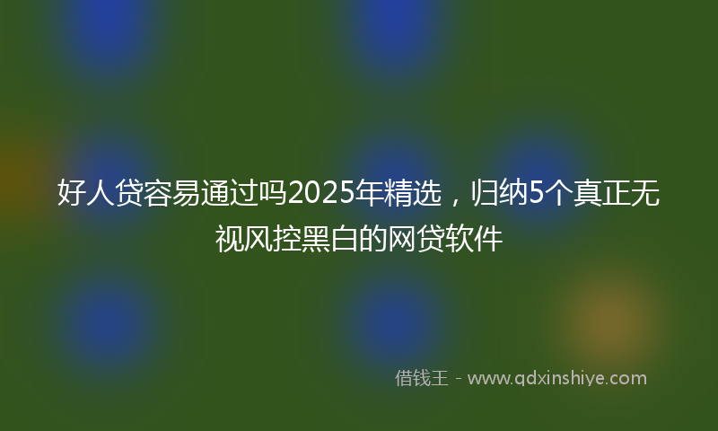 好人贷容易通过吗2025年精选，归纳5个真正无视风控黑白的网贷软件